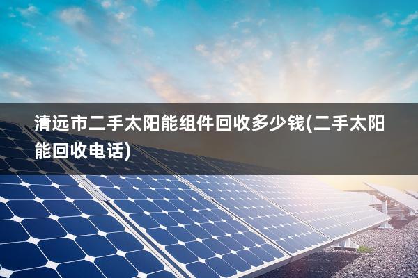 清远市二手太阳能组件回收多少钱(二手太阳能回收电话)