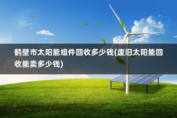 鹤壁市太阳能组件回收多少钱(废旧太阳能回收能卖多少钱)