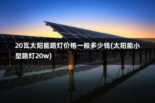 20瓦太阳能路灯价格一般多少钱(太阳能小型路灯20w)