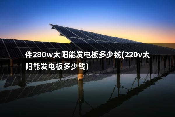 件280w太阳能发电板多少钱(220v太阳能发电板多少钱)