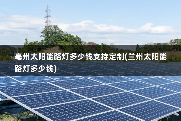 亳州太阳能路灯多少钱支持定制(兰州太阳能路灯多少钱)