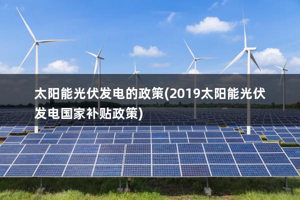 太阳能光伏发电的政策(2019太阳能光伏发电国家补贴政策)