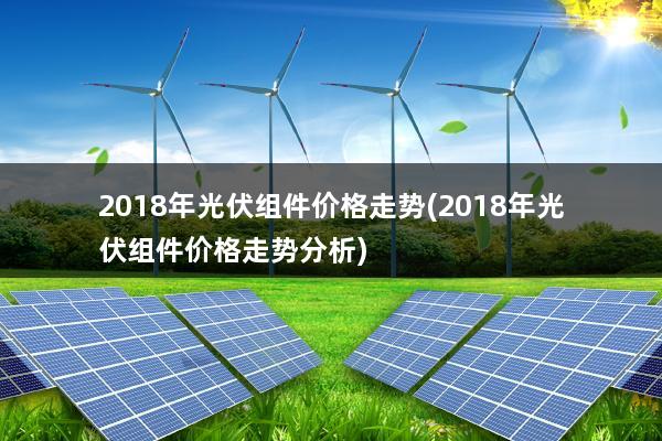 2018年光伏组件价格走势(2018年光伏组件价格走势分析)