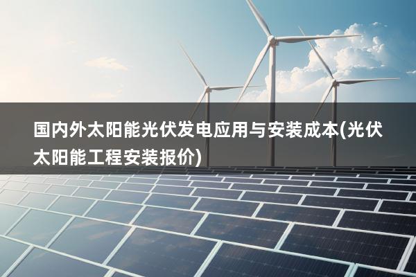 国内外太阳能光伏发电应用与安装成本(光伏太阳能工程安装报价)