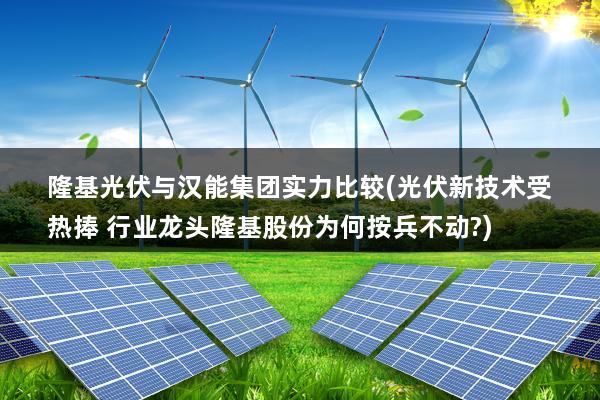 隆基光伏与汉能集团实力比较(光伏新技术受热捧 行业龙头隆基股份为何按兵不动?)