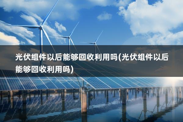 光伏组件以后能够回收利用吗(光伏组件以后能够回收利用吗)