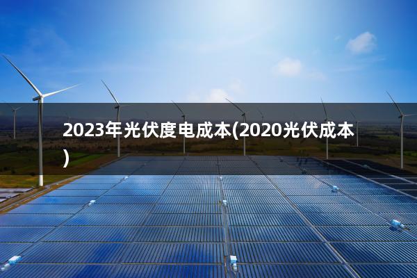 2023年光伏度电成本(2020光伏成本)