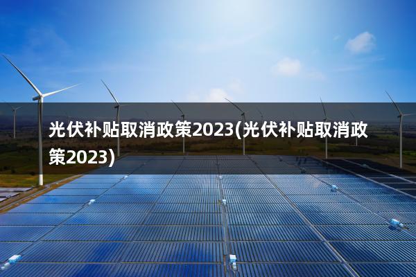 光伏补贴取消政策2023(光伏补贴取消政策2023)