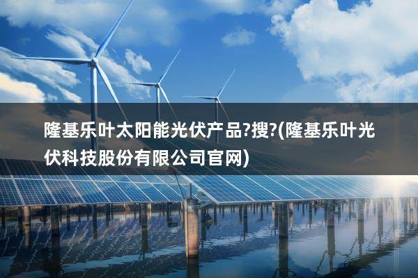 隆基乐叶太阳能光伏产品?搜?(隆基乐叶光伏科技股份有限公司官网)