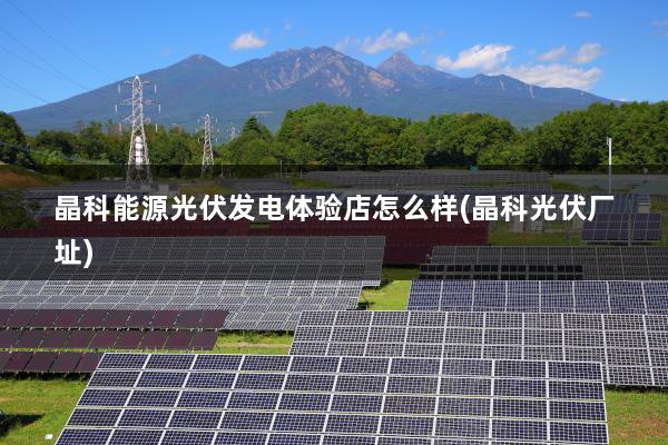 晶科能源光伏发电体验店怎么样(晶科光伏厂址)