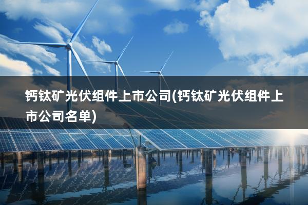 钙钛矿光伏组件上市公司(钙钛矿光伏组件上市公司名单)