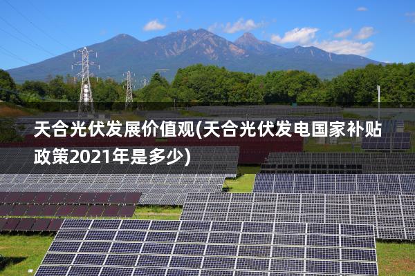 天合光伏发展价值观(天合光伏发电国家补贴政策2021年是多少)