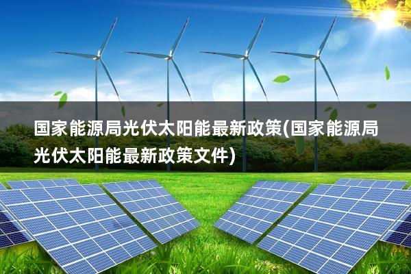 国家能源局光伏太阳能最新政策(国家能源局光伏太阳能最新政策文件)