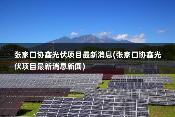 张家口协鑫光伏项目最新消息(张家口协鑫光伏项目最新消息新闻)