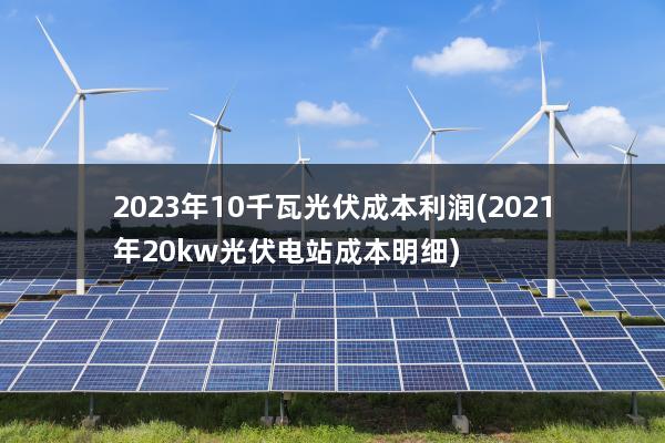 2023年10千瓦光伏成本利润(2021年20kw光伏电站成本明细)