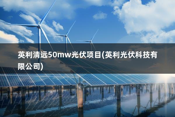 英利清远50mw光伏项目(英利光伏科技有限公司)