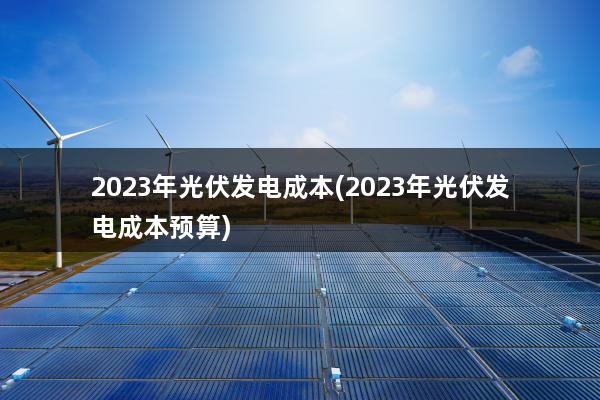 2023年光伏发电成本(2023年光伏发电成本预算)