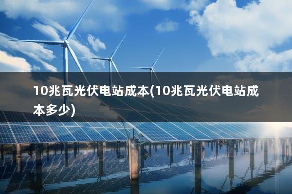 10兆瓦光伏电站成本(10兆瓦光伏电站成本多少)