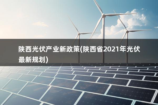 陕西光伏产业新政策(陕西省2021年光伏最新规划)