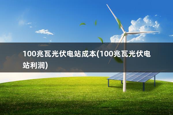 100兆瓦光伏电站成本(100兆瓦光伏电站利润)