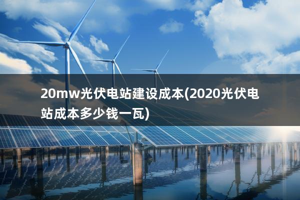 20mw光伏电站建设成本(2020光伏电站成本多少钱一瓦)