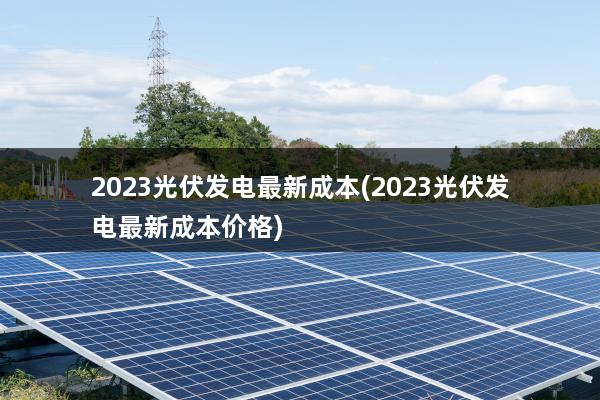 2023光伏发电最新成本(2023光伏发电最新成本价格)