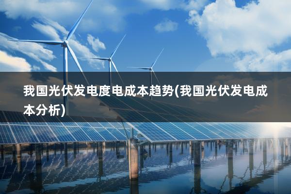 我国光伏发电度电成本趋势(我国光伏发电成本分析)