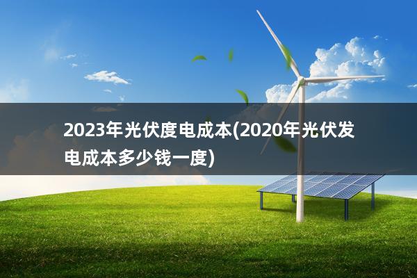 2023年光伏度电成本(2020年光伏发电成本多少钱一度)