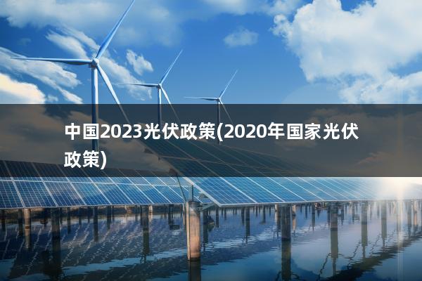 中国2023光伏政策(2020年国家光伏政策)