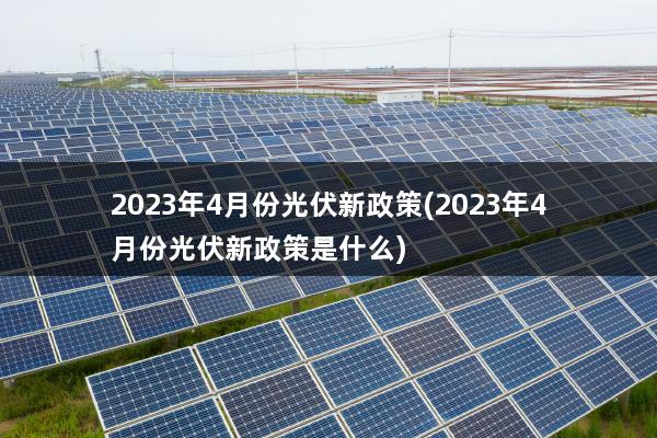 2023年4月份光伏新政策(2023年4月份光伏新政策是什么)