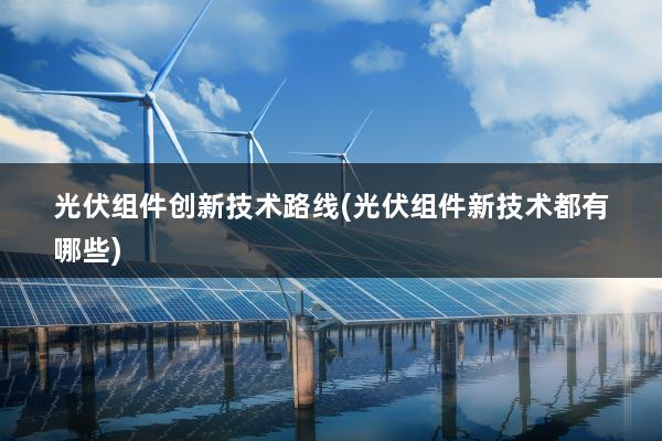 光伏组件创新技术路线(光伏组件新技术都有哪些)