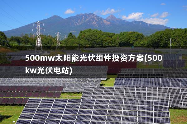 500mw太阳能光伏组件投资方案(500kw光伏电站)