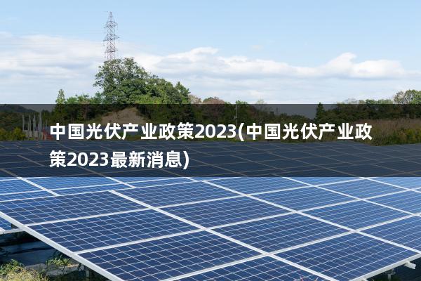 中国光伏产业政策2023(中国光伏产业政策2023最新消息)