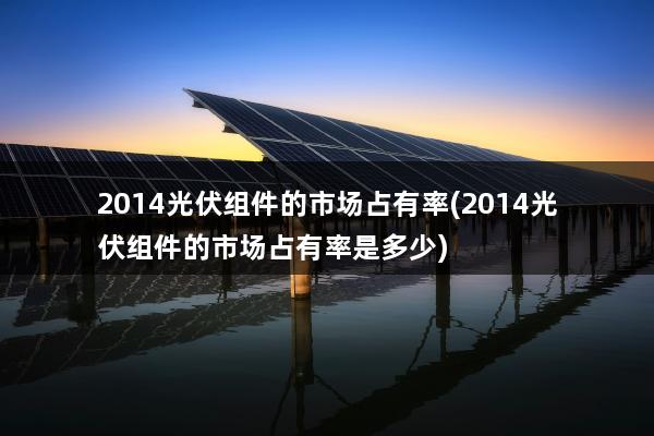 2014光伏组件的市场占有率(2014光伏组件的市场占有率是多少)