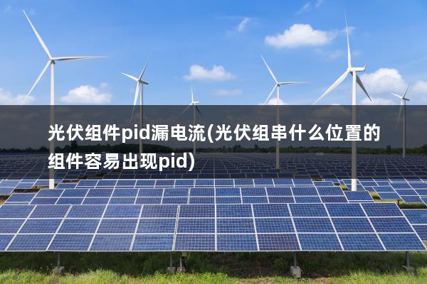 光伏组件pid漏电流(光伏组串什么位置的组件容易出现pid)