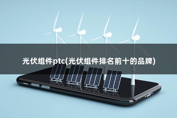 光伏组件ptc(光伏组件排名前十的品牌)