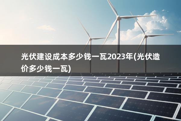 光伏建设成本多少钱一瓦2023年(光伏造价多少钱一瓦)