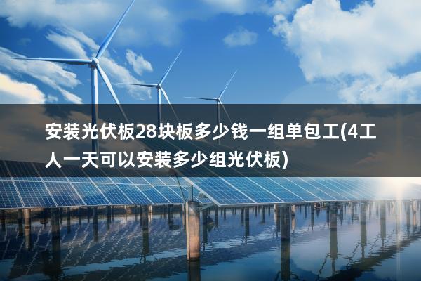 安装光伏板28块板多少钱一组单包工(4工人一天可以安装多少组光伏板)