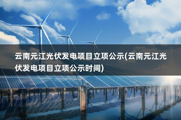 云南元江光伏发电项目立项公示(云南元江光伏发电项目立项公示时间)